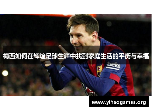 梅西如何在辉煌足球生涯中找到家庭生活的平衡与幸福