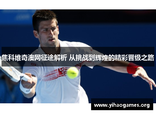 焦科维奇澳网征途解析 从挑战到辉煌的精彩晋级之路