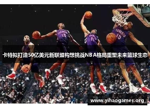 卡特拟打造50亿美元新联盟构想挑战NBA格局重塑未来篮球生态