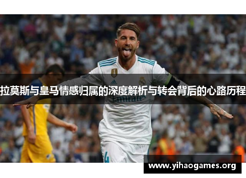 拉莫斯与皇马情感归属的深度解析与转会背后的心路历程