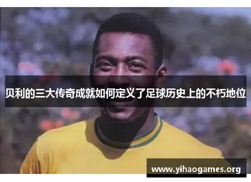 贝利的三大传奇成就如何定义了足球历史上的不朽地位