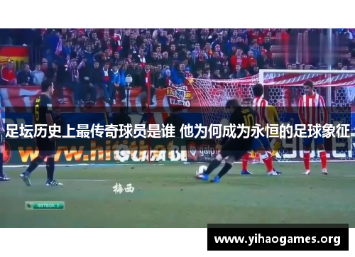 足坛历史上最传奇球员是谁 他为何成为永恒的足球象征
