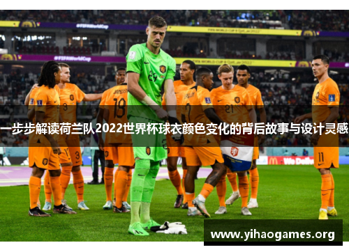 一步步解读荷兰队2022世界杯球衣颜色变化的背后故事与设计灵感 一步步解读荷兰队2022世界杯球衣颜色变化的背后故事与设计灵感