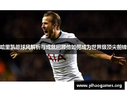 哈里凯恩球风解析与成就回顾他如何成为世界级顶尖前锋 哈里凯恩球风解析与成就回顾他如何成为世界级顶尖前锋