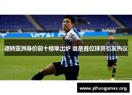 德转亚洲身价前十榜单出炉 谁是首位球员引发热议