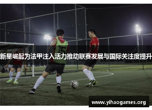 新星崛起为法甲注入活力推动联赛发展与国际关注度提升
