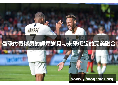 曼联传奇球员的辉煌岁月与未来崛起的完美融合